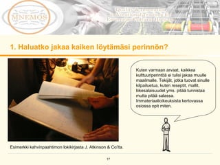 1. Haluatko jakaa kaiken löytämäsi perinnön?  Kuten varmaan arvaat, kaikkea kulttuuriperintöä ei tulisi jakaa muulle maailmalle. Tekijät, jotka tuovat sinulle kilpailuetua, kuten reseptit, mallit, liikesalaisuudet yms. pitää tunnistaa mutta pitää salassa. Immateriaalioikeuksista kertovassa osiossa opit miten.  Esimerkki kahvinpaahtimon lokikirjasta J. Atkinson & Co’lta. 