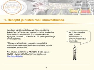 1. Reseptit ja niiden rooli innovaatioissa Vanhojen reseptien roolia uusissa innovaatioissa ja erottautumissa ei tule aliarvioida.  Arkistojen käyttö mahdollistaa vanhojen ideoiden ja keksintöjen hyödyntämisen uusissa tuotteissa sekä antaa inspiraatioita uusiin ideoihin. Puhuttaessa arkistojen hyödyistä, Ian Steel (J. Atkinson & Co’n paahtajamestari ja omistaja) sanoo:  “ Olen pyrkinyt oppimaan vanhoista resepteistä ja muuntamaan oppimani nykyaikaisen kuluttajan tarpeita vastaaviksi sekoituksiksi .” Voit tutustua tarkemmin J. Atkinson's & Co’n tapaan käyttää yrityksensä kulttuuriperintöä osoitteessa  http://goo.gl/g84kA   