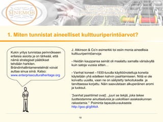 1. Miten tunnistat aineelliset kulttuuriperintöarvot? Kukin yritys tunnistaa perinnökseen erilaisia asioita ja on tärkeää, että nämä strategiset päätökset tehdään harkiten. Brändinhallintamenetelmät voivat auttaa sinua siinä. Katso:  www.enterpriseculturalheritage.org J. Atkinson & Co’n esimerkki toi esiin monia aineellisia kulttuuriperintöarvoja:  - Heidän kauppansa seinät oli maalattu samalla värisävyllä kuin satoja vuosia sitten…  - Vanhat koneet –1930-luvulla käyttöönotettuja koneita käytetään yhä edelleen kahvin paahtamiseen. Niitä ei ole korvattu uusilla, vaan ne on säilytetty tarkoituksella  ja tarvittaessa korjattu. Näin saavutetaan alkuperäinen aromi ja tuoksut. “ [vanhat paahtimet ovat]…juuri se tekijä, joka tekee tuotteistamme ainutlaatuisia ja uskollisen asiakaskunnan rakastamia.”  Poiminta tapauskuvauksesta  http://goo.gl/g84kA   