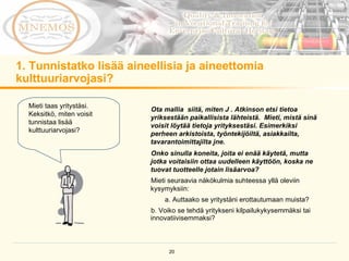 1. Tunnistatko lisää aineellisia ja aineettomia kulttuuriarvojasi?  Ota mallia  siitä, miten J . Atkinson etsi tietoa yriksestään paikallisista lähteistä.  Mieti, mistä sinä voisit löytää tietoja yrityksestäsi. Esimerkiksi perheen arkistoista, työntekijöiltä, asiakkailta, tavarantoimittajilta jne. Onko sinulla koneita, joita ei enää käytetä, mutta jotka voitaisiin ottaa uudelleen käyttöön, koska ne tuovat tuotteelle jotain lisäarvoa? Mieti seuraavia näkökulmia suhteessa yllä oleviin kysymyksiin:  a. Auttaako se yritystäni erottautumaan muista?  b. Voiko se tehdä yritykseni kilpailukykysemmäksi tai innovatiivisemmaksi?  Mieti taas yritystäsi. Keksitkö, miten voisit tunnistaa lisää kulttuuriarvojasi? 