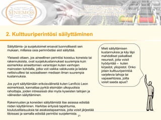 2. Kulttuuriperintösi säilyttäminen Mieti säilyttämisen kustannuksia ja käy läpi mahdolliset paikalliset resurssit, joita voisit hyödyntää –  kuten kirjastot, yliopistot. Onko jotain kulttuuriperintöä varjelevia tahoja tai vapaaehtoisia, joilta voisit saada apua? Säilyttämis- ja suojelutoimet eroavat luonnollisesti sen mukaan, millaisia osia perinnöstäsi aiot säilyttää. Yleisesti ottaen, jos aineellinen perintösi koostuu koneista tai rakennuksista, ovat suojelukustannukset suurempia kuin esimerkiksi aineettomien varantojen kuten vanhojen mainosten kohdalla, jotka voit vaikka valokuvata ja ladata nettisivuillesi tai sosiaaliseen mediaan ilman suurempia kustannuksia. Jos pyrit säilyttämään erikoisvälineitä kuten Lanificio Leon esimerkissä, kannattaa pyrkiä etsimään ulkopuolisia rahoittajia, joiden intressissä olisi myös kyseisten taitojen ja välineiden säilyttäminen.  Rakennusten ja koneiden säilyttämistä itse asiassa edistää niiden käyttäminen. Harkitse erityisiä tapahtumia, koulutustilaisuuksia tai asiakastapaamisia, joita voisit järjestää tiloissasi ja samalla edistää perintösi suojelemista. 