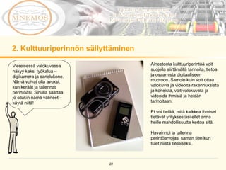 2. Kulttuuriperinnön säilyttäminen Viereisessä valokuvassa näkyy kaksi työkalua – digikamera ja sanelukone. Nämä voivat olla avuksi, kun keräät ja tallennat perintöäsi. Sinulla saattaa jo ollakin nämä välineet – käytä niitä!  Aineetonta kulttuuriperintöä voit suojella siirtämällä tarinoita, tietoa ja osaamista digitaaliseen muotoon. Samoin kuin voit ottaa valokuvia ja videoita rakennuksista ja koneista, voit valokuvata ja videoida ihmisiä ja heidän tarinoitaan.  Et voi tietää, mitä kaikkea ihmiset tietävät yrityksestäsi ellet anna heille mahdollisuutta kertoa sitä.  Havainnoi ja tallenna perintöarvojasi saman tien kun tulet niistä tietoiseksi.  