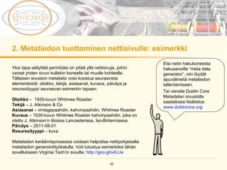 2. Metatiedon tuottaminen nettisivulle: esimerkki Etsi netin hakukoneesta hakusanoilla “meta data generator”, niin löydät apuvälineitä metatiedon tallentamiseen.  Tai vieraile Dublin Core Metadatan sivustolla saadaksesi lisätietoa  www.dublincore.org   Yksi tapa säilyttää perintöäsi on pitää yllä nettisivuja, joihin varaat yhden sivun kullekin koneelle tai muulle kohteelle. Tällaisen sivuston metatieto voisi koostua seuraavista elementeistä: otsikko, tekijä, asiasanat, kuvaus, päiväys ja resurssityyppi seuraavan esimerkin tapaan: Otsikko  –  1930-luvun Whitmee Roaster Tekijä  – J. Atkinson & Co Asiasanat  – vintagepaahdin, kahvinpaahdin, Whitmee Roaster Kuvaus  – 1930-luvun Whitmee Roaster kahvinpaahdin, joka on otettu J. Atkinson’n tiloissa Lancasterissa, Iso-Britanniassa.  Päiväys  – 2011-08-01 Resurssityyppi  – kuva Metatiedon keräämisprosessia voidaan helpottaa nettipohjaisella metatiedon generointityökalulla. Voit tutustua esimerkiksi tähän sovellukseen Virginia Tech’in sivuilla:  http://goo.gl/s4UJe   