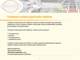 Yrityksen kulttuuriperinnön hallinnan tavoite on auttaa yritystäsi saavuttamaan kilpailuetua muihin yrityksiin nähden erottumalla niistä ja edistämällä tuotteittesi ja palvelujesi innovatiivisuutta!  Yrityksen kulttuuriperinnön hallinnan vaiheet ovat seuraavat:  Tunnistaminen,  Arviointi,  Toimeenpano ja  Uudelleenarviointi. Yrityksen kulttuuriperinnön hallinta on näissä oppimismateriaaleissa integroitu neljään yrityksen johtamisen yleisempään näkökulmaan: Brändinhallintaan,  Muutosjohtamiseen,  Perinnön hallintaan  sekä Immateriaalioikeuksien hallintaan. Yrityksen kulttuuriperinnön hallinta 