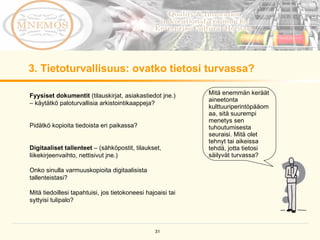 3. Tietoturvallisuus: ovatko tietosi turvassa? Fyysiset dokumentit  (tilauskirjat, asiakastiedot jne.) – käytätkö paloturvallisia arkistointikaappeja?  Pidätkö kopioita tiedoista eri paikassa?  Digitaaliset tallenteet  – (sähköpostit, tilaukset, liikekirjeenvaihto, nettisivut jne.) Onko sinulla varmuuskopioita digitaalisista tallenteistasi? Mitä tiedoillesi tapahtuisi, jos tietokoneesi hajoaisi tai syttyisi tulipalo? Mitä enemmän keräät aineetonta kulttuuriperintöpääomaa, sitä suurempi menetys sen tuhoutumisesta seuraisi. Mitä olet tehnyt tai aikeissa tehdä, jotta tietosi säilyvät turvassa? 