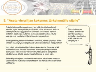 3. “Aseta vierailijan kokemus tärkeimmälle sijalle”  Riskinhallinta on tärkeää aineellisten perintövarantojen kohdalla – tarvitsetko ehkä valvojaa tai vartijaa jne.?  Eräs turistikohteiden ongelma on se, että vierailijat saattavat samalla myös vahingoittaa ympäristöä, johon tutustuvat. Vaikka vierailijoita kuinka pyydettäisiin olemaan koskematta herkkiin pintoihin, osa heistä kuitenkin todennäköisesti koskee. Muita vaaroja ovat vandalismi, tilanahtaus ja roskaaminen.  Jos käytämme jälleen esimerkkinä tehdasta, herää kysymys, miten  tehtaan lisääntynyt vierailijamäärä tulee vaikuttamaan naapureihin?  Kun mietit käyntiä vierailijan kokemuksien kautta, huomaat ehkä mahdollisuuksia linkittää tarjoamasi elämys muihin paikallisiin elämyksiin. Näin luonasi vierailevat turistit voisivat sen jälkeen käydä muissa lähellä sijaitsevissa kohteissa ja toisin päin.  Aidon käynnin sijaan saattaa virtuaalikierros sähköiseen muotoon tallennettuihin kulttuuriperintökohteisiin olla harkitsemisen arvoinen vaihtoehto. 