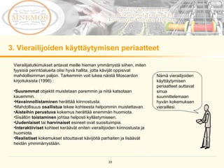 3. Vierailijoiden käyttäytymisen periaatteet Nämä vierailijoiden käyttäytymisen periaatteet auttavat sinua suunnittelemaan hyvän kokemuksen vieraillesi. Vierailijatutkimukset antavat meille hieman ymmärrystä siihen, miten fyysisiä perintöalueita olisi hyvä hallita, jotta kävijät oppisivat mahdollisimman paljon. Tarkemmin voit lukea näistä Moscardon kirjoituksista (1996) : Suuremmat  objektit muistetaan paremmin ja niitä katsotaan kauemmin.  Havainnollistaminen  herättää kiinnostusta.  Mahdollisuus  osallistua  tekee kohteesta helpommin muistettavan.  Aisteihin perustuva  kokemus herättää enemmän huomiota.  Sisällön  toistaminen  johtaa helposti kyllästymiseen.  Uudenlaiset  tai  harvinaiset  esineet ovat suosituimpia.  Interaktiiviset  kohteet keräävät eniten vierailijoiden kiinnostusta ja huomiota.  Realistiset  kokemukset sitouttavat kävijöitä parhaiten ja lisäävät heidän ymmmärrystään.  