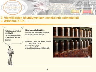 3. Vierailijoiden käyttäytymisen ennakointi: esimerkkinä  J. Atkinson & Co  Katsotaanpa miten edeltävät periaatteet pätevät J. Atkinson & Co’n tiloihin:  Suuremmat objektit  – vierailijoille esitellään suuria, vanhoja kahvipurkkeja. Oikealla oleva valokuva esittää J. Atkinson & Co’n kahvipurkkeja ja maustelaatikostoa niiden alla. 