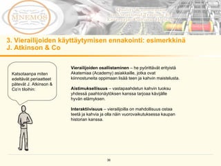 3. Vierailijoiden käyttäytymisen ennakointi: esimerkkinä  J. Atkinson & Co  Katsotaanpa miten edeltävät periaatteet pätevät J. Atkinson & Co’n tiloihin:  Vierailijoiden osallistaminen  – he pyörittävät erityistä Akatemiaa (Academy) asiakkaille, jotka ovat kiinnostuneita oppimaan lisää teen ja kahvin maistelusta.  Aistimuksellisuus  – vastapaahdetun kahvin tuoksu yhdessä paahtonäytöksen kanssa tarjoaa kävijälle hyvän elämyksen.  Interaktiivisuus  – vierailijoilla on mahdollisuus ostaa teetä ja kahvia ja olla näin vuorovaikutuksessa kaupan historian kanssa. 