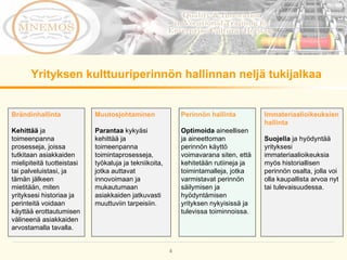 Yrityksen kulttuuriperinnön hallinnan neljä tukijalkaa Muutosjohtaminen Parantaa  kykyäsi kehittää ja toimeenpanna toimintaprosesseja, työkaluja ja tekniikoita, jotka auttavat innovoimaan ja mukautumaan asiakkaiden jatkuvasti muuttuviin tarpeisiin. Perinnön hallinta Optimoida  aineellisen ja aineettoman perinnön käyttö voimavarana siten, että kehitetään rutiineja ja toimintamalleja, jotka varmistavat perinnön säilymisen ja hyödyntämisen yrityksen nykyisissä ja tulevissa toiminnoissa.  Brändinhallinta Kehittää  ja toimeenpanna prosesseja, joissa  tutkitaan asiakkaiden mielipiteitä tuotteistasi tai palveluistasi, ja tämän jälkeen mietitään, miten yrityksesi historiaa ja perinteitä voidaan käyttää erottautumisen välineenä asiakkaiden arvostamalla tavalla. Immateriaalioikeuksien hallinta Suojella  ja hyödyntää yrityksesi immateriaalioikeuksia myös historiallisen perinnön osalta, jolla voi olla kaupallista arvoa nyt tai tulevaisuudessa. 