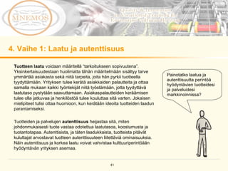 4. Vaihe 1: Laatu ja autenttisuus Tuotteen laatu  voidaan määritellä “tarkoitukseen sopivuutena”. Yksinkertaisuudestaan huolimatta tähän määritelmään sisältyy tarve ymmärtää asiakasta sekä niitä tarpeita, joita hän pyrkii tuotteella tyydyttämään. Yrityksen tulee kerätä asiakkaiden palautteita ja ottaa samalla mukaan kaikki työntekijät niitä työstämään, jotta tyydyttävä laatutaso pystytään saavuttamaan. Asiakaspalautteiden keräämisen tulee olla jatkuvaa ja henkilöstöä tulee kouluttaa sitä varten. Jokaisen mielipiteet tulisi ottaa huomioon, kun kerätään ideoita tuotteiden laadun parantamiseksi. Tuotteiden ja palvelujen  autenttisuus  heijastaa sitä, miten johdonmukaisesti tuote vastaa odotettua laatutasoa, koostumusta ja tuotantotapaa. Autenttisista, ja täten laadukkaista, tuotteista pitävät kuluttajat arvostavat tuotteen autenttisuuteen liitettäviä ominaisuuksia. Näin autenttisuus ja korkea laatu voivat vahvistaa kulttuuriperintöään hyödyntävän yrityksen asemaa. Painotatko laatua ja autenttisuutta perintöä hyödyntävien tuotteidesi ja palveluidesi markkinoinnissa? 