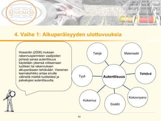 4. Vaihe 1: Alkuperäisyyden ulottuvuuksia Howardin (2006) mukaan rakennusperinteen vaalijoiden piirissä sanaa autenttisuus käytetään yleensä viittaamaan tuotteen tai rakennuksen alkuperäiseen tehtävään. Viereinen teemakehikko antaa sinulle välineitä miettiä tuotteidesi ja palvelujesi autenttisuutta.  Tekijä Kokemus Kokoonpano Tehtävä Materiaalit Sisältö Tyyli Autenttisuus 