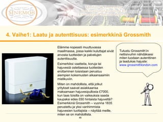 4. Vaihe1: Laatu ja autenttisuus: esimerkkinä Grossmith Elämme nopeasti muuttuvassa maailmassa, jossa kaikki kuluttajat eivät arvosta tuotteiden ja palvelujen autenttisuutta.  Esimerkiksi vaatteita, koruja tai hajuvesiä ostettaessa tuotteiden erottaminen toisistaan perustuu aiempien kokemusten aikaansaamiin mielikuviin. Miten on mahdollista, että jotkut yritykset saavat asiakkaansa maksamaan hajuvesipullosta £7000, kun taas toisilla on vaikeuksia saada kaupaksi edes £60 hintaista hajuvettä? Esimerkkinä Grossmith – vuonna 1835 perustettu ja yksi vanhimmista hajuvesien tuottajista – näyttää meille, miten se on mahdollista.  Tutustu Grossmith’in nettisivuihin nähdäksesi miten luodaan autenttinen ja laadukas hajuste: www.grossmithlondon.com   