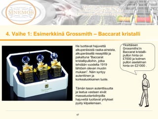 4. Vaihe 1: Esimerkkinä Grossmith – Baccarat kristalli He tuottavat hajuvettä alkuperäisistä raaka-aineista, alkuperäisellä reseptillä ja pakattuna  “ Baccarat kristallipulloihin, jotka tehdään vuodelta 1919 lähtösin olevan muotin mukaan”. Näin syntyy autenttinen ja korkealuokkainen tuote.  Tämän tason autenttisuutta ja laatua vastaan eivät massatuotantolinjoilla hajuvettä tuottavat yritykset pysty kilpailemaan. Yksittäisen Grossmiths’in Baccarat kristalli- pullon hinta on £7000 ja kolmen pullon asetelman hinta on £21000 . 