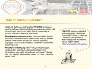 Mitä on kulttuuriperintö?  MNEMOS-hankkeen käyttämä kulttuuriperinnön määritelmä eroaa UNESCO World Heritage Convention’in käyttämästä. Katso UNESCO:n määritelmä heidän nettisivuiltaan:  http://whc.unesco.org/en/conventiontext   Käsitteellä “kulttuuriperintö” viitataan MNEMOS projektissa sekä “aineelliseen, käsinkosketeltavaan kulttuuriperintöön” että “aineettomaan kulttuuriperintöön”. Nämä yrityksen varat voidaan määritellä tarkemmin seuraavasti:  Aineelliset kulttuurihistorialliset  varat ovat asioita, joita voi koskettaa – sellaisia ovat mm. rakennukset, työkalut, koneet, tuotteet, veistokset tai maalaukset, joilla on yritykselle laajempaa kaupallista, historiallista, esteettistä, taiteellista tai tieteellistä arvoa.  Aineettomaan kulttuuriperintöön  kuuluvat (omistajien, työntekijöiden, asiakkaiden, tavarantoimittajien jne.) toimintatavat, joita välittyvät suullisena perinteenä. Tällaisia ovat mm. palvelut, käsityötaidot, tarinat, perinteet, reseptit ja vanhat mallit. 