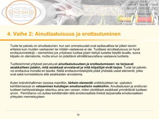 4.  Vaihe  2:  Ainutlaatuisuus ja erottautuminen  Tuote tai palvelu on ainutlaatuinen, kun sen ominaisuudet ovat epätavallisia tai jollain tavoin erilaisia kuin muiden vastaavien tai mitään vastaavaa ei ole. Tuotteesi ainutlaatuisuus on hyvä erottautumistekijä – esimerkiksi jos yrityksesi tuottaa jotain tiettyä tuotetta tietyllä tavalla, suora kilpailu on olematonta, mutta sinun on pidettävä silmällä/seurattava vastaavia tuotteita.  Tuottoisimmat yritykset perustuvat  ainutlaatuisuuteen ja erottautumiseen:  ne tarjoavat asiakkailleen jotakin, mitä asiakkaat arvostavat ja mitä kilpailijat eivät tarjoa . Tuote tai palvelu voi erottautua monella eri tasolla. Näitä erottautumistekijöitä pitää yhdistää useat elementit, jotka ovat sekä tunnistettavia että asiakkaiden arvostamia.  Kuten brändinhallinnan osiossa mainittiin,  tärkein elementti  uniikkituotteen tai –palvelun kehittämisessä on  vetoaminen kuluttajan emotionaalisiin reaktioihin.  Ainutlaatuisen ja erottuvan tuotteen kehitysstrategia rakentuu aina sen varaan, miten yksittäiset asiakkaat ymmärtävät tuotteen arvon.  Perintöarvo voi auttaa kehittämään tätä emotionaalista linkkiä tarjoamalla emotionaalisen yhteyden menneisyyteen.  