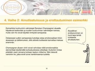 4.  Vaihe 2: Ainutlaatuisuus ja erottautuminen esimerkki Esimerkiksi kuohuviinin valmistajat Ranskan Champagnen alueella kilpailevat keskenään ja muiden kuohuviinien valmistajien kanssa, mutta vain he voivat käyttää nimitystä samppanja.  Ostaessaan pullon samppanjaa kuluttaja ostaa emotionaalisen linkin alueeseen ja olettamuksen, että aidosta tuotteesta kannattaa maksaa enemmän.  Champagnen alueen viinit voivat vahvistaa näitä emotionaalisia elementtejä käyttämällä korkealuokkaisia etikettejä. Kuitenkin hintaa pidetään usein ainoana korkean laadun mittarina. Näin tekevät varsinkin he, jotka eivät tunne hankkimaansa tuotetta.  Alueellinen erottautuminen on hyvä tapa tehdä tuotteesta ainutlaatuinen .  