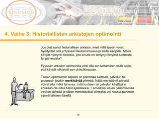 4.  Vaihe 3: Historiallisten arkistojen optimointi Jos olet luonut historiallisen arkiston, mieti millä tavoin voisit hyödyntää sitä yrityksesi liiketoiminnassa ja siellä kävijöille. Miten kävijät hyötyvät tiedosta, jota sinulle on kertynyt tietyistä tuotteista tai palveluista?  Fyysisen arkiston optimointia voisi olla sen laittaminen esille siten, että kävijät näkisivät sen ohikulkiessaan.  Toinen optimoinnin aspekti on painottaa tuotteen, palvelun tai prosessin jotakin  merkittävää  piirrettä. Näitä merkittäviä piirteitä voivat olla mitkä tahansa, mitä tuotteen tai palvelun käyttäjä ei koskaan ole edes tullut ajatelleeksi. Esimerkiksi oluen panemisessa vesi on tärkeää ja silloin merkittäväksi piirteeksi voi nousta panimon sijainti lähteen äärellä.  