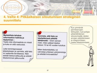 4.  Vaihe 4: Pitkäaikaisen sitoutumisen strateginen suunnittelu Kun ymmärrät perintöarvojen tärkeyden, luot pohjaa pitkäntähtäimen sitoutumiselle näiden arvojen säilyttämiseen ja integroimiseen osaksi liiketoimintaasi.  Mahdollista tehokas informaation hallinta ja löytyminen -  Tiedä mitä informaatiota on missä ja kuka on siitä vastuussa.  Laita toimintaprosessit järjestykseen ja varmista, että tieto on saatavilla tarvittaessa. Näin edistät tietoturvallisuutta ja edistät liiketoiminnan jatkuvuutta. Varmista, että tieto on käsiteltävissä pitkällä tähtäimellä  – toisin sanoen mieti, miten pääset käsiksi tietoon 10 tai 40 vuoden kuluttua.  Miten tiedonkäsittely voi vahvistaa yrityksen ydintoimintoja ja edistää innovaatioita? 