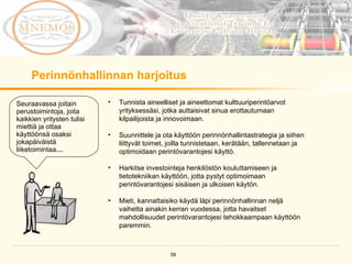 Perinnönhallinnan harjoitus Seuraavassa joitain perustoimintoja, joita kaikkien yritysten tulisi miettiä ja ottaa käyttöönsä osaksi jokapäiväistä liiketoimintaa … Tunnista aineelliset ja aineettomat kulttuuriperintöarvot yrityksessäsi, jotka auttaisivat sinua erottautumaan kilpailijoista ja innovoimaan. Suunnittele ja ota käyttöön perinnönhallintastrategia ja siihen liittyvät toimet, joilla tunnistetaan, kerätään, tallennetaan ja optimoidaan perintövarantojesi käyttö.  Harkitse investointeja henkilöstön kouluttamiseen ja tietotekniikan käyttöön, jotta pystyt optimoimaan perintövarantojesi sisäisen ja ulkoisen käytön. Mieti, kannattaisiko käydä läpi perinnönhallinnan neljä vaihetta ainakin kerran vuodessa, jotta havaitset mahdollisuudet perintövarantojesi tehokkaampaan käyttöön paremmin. 