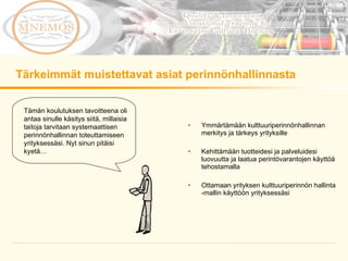 Ymmärtämään kulttuuriperinnönhallinnan merkitys ja tärkeys yrityksille Kehittämään tuotteidesi ja palveluidesi luovuutta ja laatua perintövarantojen käyttöä tehostamalla Ottamaan yrityksen kulttuuriperinnön hallinta -mallin käyttöön yrityksessäsi Tärkeimmät muistettavat asiat perinnönhallinnasta Tämän koulutuksen tavoitteena oli antaa sinulle käsitys siitä, millaisia taitoja tarvitaan systemaattisen perinnönhallinnan toteuttamiseen yrityksessäsi. Nyt sinun pitäisi kyetä…  