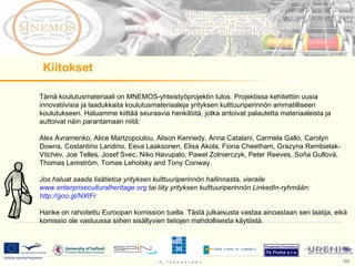 Tämä koulutusmateriaali on MNEMOS-yhteistyöprojektin tulos. Projektissa kehitettiin uusia innovatiivisia ja laadukkaita koulutusmateriaaleja yrityksen kulttuuriperinnön ammatilliseen koulutukseen. Haluamme kiittää seuraavia henkilöitä, jotka antoivat palautetta materiaaleista ja auttoivat näin parantamaan niitä:  Alex Avramenko, Alice Martzopoulou, Alison Kennedy, Anna Catalani, Carmela Gallo, Carolyn Downs, Costantino Landino, Eeva Laaksonen, Elisa Akola, Fiona Cheetham, Grazyna Rembielak-Vitchev, Joe Telles, Josef Svec, Niko Havupalo, Pawel Zolnierczyk, Peter Reeves, Soňa Gullová, Thomas Lemström, Tomas Lehotsky and Tony Conway.  Jos haluat saada lisätietoa yrityksen kulttuuriperinnön hallinnasta, vieraile  www.enterpriseculturalheritage.org  tai liity yrityksen kulttuuriperinnön LinkedIn-ryhmään:  http://goo.gl/NXtFr   Hanke on rahoitettu Euroopan komission tuella. Tästä julkaisusta vastaa ainoastaan sen laatija, eikä komissio ole vastuussa siihen sisältyvien tietojen mahdollisesta käytöstä.   Kiitokset 