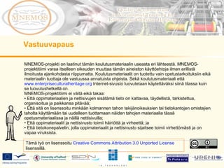 MNEMOS-projekti on laatinut tämän koulutusmateriaalin useasta eri lähteestä. MNEMOS-projektitiimi varaa itselleen oikeuden muuttaa tämän aineiston käyttöehtoja ilman erillistä ilmoitusta ajankohdasta riippumatta. Koulutusmateriaalit on tuotettu vain opetustarkoituksiin eikä materiaalin tuottaja ole vastuussa annatuista ohjeista. Sekä koulutusmateriaali että  www.enterpriseculturalheritage.org  Internet-sivusto luovutetaan käytettäväksi siinä tilassa kuin se luovutushetkellä on.  MNEMOS-projektitiimi ei väitä eikä takaa: Että oppimateriaalien ja nettisivujen sisätämä tieto on kattavaa, täydellistä, tarkistettua, organisoitua ja paikkansa pitävää; Että sitä on lisenssoitu minkään kolmannen tahon tekijänoikeuksien tai tietokantojen omistajien taholta käyttämään tai uudelleen tuottamaan näiden tahojen materiaalia tässä opetusmateriaalissa ja näillä nettisivuilla; Että oppimateriaalit ja nettisivusto toimii häiriöttä ja virheettä; ja Että tietokonepalvelin, jolla oppimateriaalit ja nettisivusto sijaitsee toimii virhettömästi ja on vapaa viruksista.  Vastuuvapaus Tämä työ on lisenssoitu  Creative Commons Attribution 3.0 Unported License  lisenssillä. 