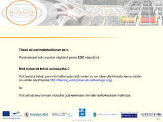 Tässä oli perinnönhallinnan osio.  Poistuaksesi koko ruudun näytöstä paina  ESC  näppäintä.  Mitä haluaisit tehdä seuraavaksi?  Voit testata tietosi perinnönhallinnasta (sitä varten sinun tulee olla kirjautuneena sisään sivustolle osoitteessa  http://training.enterpriseculturalheritage.org )  tai Voit siirtyä seuraavaan moduliin opiskelemaan immateriaalioikeuksien hallintaa. 