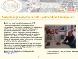 Aineellinen ja aineeton perintö – esimerkkinä Lanificio Leo Emilio Leo sanoi haastattelussa vuonna 2010: “ Italian tekstiilimarkkinat kokivat merkittävän romahduksen 1960-luvulla. Kun vanhat työntekijät jäivät eläkkeelle, yrityksen silloinen johto harkitsi uusien prosessien käyttöönottoa sekä uuden tehtaan avaamista.  Tämän vaihtoehdon riskinä oli vanhaan tehtaaseen liittyvän sekä aineellisen että aineettoman perinnön menettäminen. Isäni päätti pitää vanhan tehtaan toiminnassa ja säilyttää vanhat klassiset koneet. Meillä oli siis tehdas ja koneet toiminnassa, mutta meillä ei ollut markkinoita, työntekijöitä,…” .  Nykyisin vanha villakangastehdas on taas toiminnassa. Se toimii yritysmuseona, jossa opiskelijat , ammattilaiset sekä turistit vierailevat. Siellä järjestetään myös uusien tuotantoideoiden aivoriihiä.  Lue enemmän tästä esimerkistä osoitteesta  http://goo.gl/G4LGc   Emilio Leo – Lanificio Leo’n omistaja ja johtaja www.lanificioleo.it   