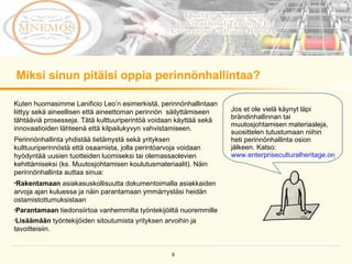 Miksi sinun pitäisi oppia perinnönhallintaa?  Jos et ole vielä käynyt läpi brändinhallinnan tai muutosjohtamisen materiaaleja, suosittelen tutustumaan niihin heti perinnönhallinta osion jälkeen. Katso: www.enterpriseculturalheritage.org   Kuten huomasimme Lanificio Leo’n esimerkistä, perinnönhallintaan liittyy sekä aineellisen että aineettoman perinnön  säilyttämiseen tähtääviä prosesseja. Tätä kulttuuriperintöä voidaan käyttää sekä innovaatioiden lähteenä että kilpailukyvyn vahvistamiseen. Perinnönhallinta yhdistää tietämystä sekä yrityksen kulttuuriperinnöstä että osaamista, jolla perintöarvoja voidaan  hyödyntää uusien tuotteiden luomiseksi tai olemassaolevien kehittämiseksi (ks. Muutosjohtamisen koulutusmateriaalit). Näin perinnönhallinta auttaa sinua: Rakentamaan  asiakasuskollisuutta dokumentoimalla asiakkaiden arvoja ajan kuluessa ja näin parantamaan ymmärrystäsi heidän ostamistottumuksistaan Parantamaan  tiedonsiirtoa vanhemmilta työntekijöiltä nuoremmille Lisäämään  työntekijöiden sitoutumista yrityksen arvoihin ja tavoitteisiin. 