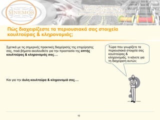 Πώς διαχειρίζεστε τα περιουσιακά σας στοιχεία κουλτούρας & κληρονομιάς; Τώρα που γνωρίζετε τα περιουσιακά στοιχεία σας κουλτούρας & κληρονομιάς, τι κάνετε για τη διαχείριση αυτών;   Σχετικά με τις σημερινές πρακτικές διαχείρισης της επιχείρησης σας, ποιά βήματα ακολουθείτε για την προστασία της  απτής κουλτούρας & κληρονομιάς σας…. Και για την  άυλη κουλτούρα & κληρονομιά σας….  