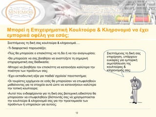 Μπορεί η Επιχειρηματική Κουλτούρα & Κληρονομιά να έχει εμπορικά οφέλη για εσάς; Σκεπτόμενος τη δική σας επιχείρηση, υπάρχουν ευκαιρίες για εμπορική εκμετάλλευση της κουλτούρας & κληρονομιάς σας;   Σκεπτόμενος τη δική σας κουλτούρα & κληρονομιά…. Τι διαφορετικό παρουσιάζει; Πώς θα μπορούσε ο επισκέπτης να τη δει ή να την αναγνωρίσει; Θα μπορούσε να σας βοηθήσει να αναπτύξετε τη σημερινή επιχειρηματική σας διαδικασία; Μπορεί να βοηθήσει τον επισκέπτη να κατανοήσει καλύτερα την ποιότητα των προϊόντων σας; Έχει εκπαιδευτική αξία για παιδιά/ σχολεία/ πανεπιστήμια; Οι τουρίστες ερχόμενοι σε εσάς θα μπορούσαν να επωφεληθούν μαθαίνοντας για τα στοιχεία αυτά ώστε να κατανοήσουν καλύτερα την τοπική κουλτούρα;   Αυτοί που ενδιαφέρονται για τη δική σας βιοτεχνική ειδικότητα θα μπορούσαν να επωφεληθούν βλέποντάς σας να χρησιμοποιείται την κουλτούρα & κληρονομιά σας για την προετοιμασία των προϊόντων ή υπηρεσιών για αυτούς; 