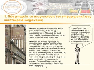 1.  Πώς μπορείτε να αναγνωρίσετε την επιχειρηματική σας κουλτούρα & κληρονομιά; Η ανακάλυψη ενός παλιού σλόγκαν και η αναφορά σε μια ακρίδα ενέπνευσε τους σημερινούς ιδιοκτήτες  για το σχεδιασμό του καινούριου λογότυπου .  Η εικόνα της ακρίδας δεν αποτελεί απλώς μόνο ένα παράδειγμα της άυλης κουλτούρας της  J. Atkinson & Co  αλλά παρέχει επίσης και μια μικρή ιστορία για να προσελκύει περίεργους επισκέπτες. Η ιστορία της ακρίδας δημιουργεί τη συναισθηματική φόρτιση σε αυτούς που παρομοιάζουν τους εαυτούς τους με την ακρίδα ως καταναλωτές τροφίμων. Όπως η ακρίδα «που τρώει μόνο τα καλύτερα φύλλα» ο επισκέπτης στην  J. Atkinson & Co  μπορεί να γευτεί τα καλύτερα φύλλα τσαγιού και τους καλύτερους κόκκους καφέ.   Αυτό σημαίνει ότι η ανακάλυψη του σλόγκαν δημιουργεί ένα ανταγωνιστικό πλεονέκτημα και προσδίδει αυθεντικότητα στην επιχείρηση.   