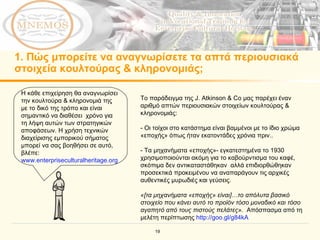 1.  Πώς μπορείτε να αναγνωρίσετε τα απτά περιουσιακά στοιχεία κουλτούρας & κληρονομιάς; Η κάθε επιχείρηση θα αναγνωρίσει την κουλτούρα & κληρονομιά της με το δικό της τρόπο και είναι σημαντικό να διαθέσει  χρόνο για τη λήψη αυτών των στρατηγικών αποφάσεων. Η χρήση τεχνικών διαχείρισης εμπορικού σήματος μπορεί να σας βοηθήσει σε αυτό, βλέπε :  www.enterpriseculturalheritage.org Το παράδειγμα της  J. Atkinson & Co  μας παρέχει έναν αριθμό απτών περιουσιακών στοιχείων κουλτούρας & κληρονομιάς :  -  Οι τοίχοι στο κατάστημα είναι βαμμένοι με το ίδιο χρώμα «εποχής» όπως ήταν εκατοντάδες χρόνια πριν..   -  Τα μηχανήματα «εποχής»- εγκατεστημένα το 1930 χρησιμοποιούνται ακόμη για το καβούρντισμα του καφέ, σκόπιμα δεν αντικαταστάθηκαν  αλλά επιδιορθώθηκαν προσεκτικά προκειμένου να αναπαράγουν τις αρχικές αυθεντικές μυρωδιές και γεύσεις .  « [ τα μηχανήματα «εποχής» είναι ]… το απόλυτα βασικό στοιχείο που κάνει αυτό το προϊόν τόσο μοναδικό και τόσο αγαπητό από τους πιστούς πελάτες» .   Απόσπασμα από τη μελέτη περίπτωσης   http://goo.gl/g84kA   