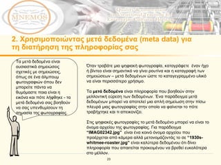 2.  Χρησιμοποιώντας μετά δεδομένα ( meta data )   για τη διατήρηση της πληροφορίας σας Τα μετά δεδομένα είναι ουσιαστικά σημειώσεις σχετικές με σημειώσεις, όπως σε ένα άλμπουμ φωτογραφιών όπου δεν μπορείτε πάντα να θυμόμαστε ποια είναι η εικόνα και πότε λήφθηκε - τα μετά δεδομένα σας βοηθούν να σας υπενθυμίσουν τη σημασία της φωτογραφίας. Όταν τραβάτε μια ψηφιακή φωτογραφία, καταγράφετε  έναν ήχο ή βίντεο είναι σημαντικό να γίνει ρουτίνα και η καταγραφή των σημειώσεων – μετά δεδομένων ώστε το καταγεγραμμένο υλικό να είναι περισσότερο χρήσιμο. Τα  μετά δεδομένα  είναι πληροφορία που βοηθούν στην μελλοντική εύρεση των δεδομένων. Ένα παράδειγμα μετά δεδομένων μπορεί να αποτελεί μια απλή σημείωση στην πίσω πλευρά μιας φωτογραφίας στην οποία να φαίνεται το πότε τραβήχτηκε και τι απεικονίζει. Στις ψηφιακές φωτογραφίες το μετά δεδομένο μπορεί να είναι το όνομα αρχείου της φωτογραφίας.   Για παράδειγμα  “IMAG02342.jpg”   είναι ένα κοινό όνομα αρχείου που προέρχεται από κάμερα αλλά μετονομάζοντάς το σε  “1930s-whitmee-roaster.jpg”   είναι καλύτερα δεδομένου ότι δίνει πληροφορία που απαιτείται προκειμένου να βρεθεί ευκολότερα στο μέλλον.   