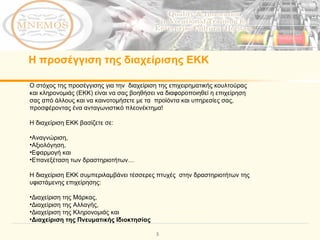 Ο στόχος της προσέγγισης για την  διαχείριση της επιχειρηματικής κουλτούρας και κληρονομιάς (ΕΚΚ) είναι να σας βοηθήσει να διαφοροποιηθεί η επιχείρηση σας από άλλους και να καινοτομήσετε με τα  προϊόντα και υπηρεσίες σας, προσφέροντας ένα ανταγωνιστικό πλεονέκτημα!   Η διαχείριση ΕΚΚ βασίζετε σε:   Αναγνώριση ,  Αξιολόγηση ,  Εφαρμογή και   Επανεξέταση των δραστηριοτήτων …  Η διαχείριση ΕΚΚ συμπεριλαμβάνει τέσσερες πτυχές  στην δραστηριοτήτων της υφιστάμενης επιχείρησης : Διαχείριση της Μάρκας ,  Διαχείριση της Αλλαγής ,  Διαχείριση της Κληρονομιάς και   Διαχείριση της Πνευματικής Ιδιοκτησίας  Η προσέγγιση της διαχείρισης ΕΚΚ 