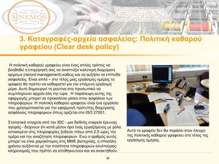 3.  Καταγραφές - αρχεία ασφαλείας :  Πολιτική καθαρού γραφείου ( Clear desk policy ) Η πολιτική καθαρού γραφείου είναι ένας απλός τρόπος να βοηθηθεί η επιχείρησή σας να αναπτύξει καλύτερη διαχείριση  αρχείων ( record management)  καθώς και να αυξήσει τα επίπεδα ασφαλείας.   Είναι απλό  –  στο τέλος μιας εργάσιμης ημέρας το γραφείο θα πρέπει να καθαριστεί για την επόμενη εργάσιμη μέρα.   Αυτό δημιουργεί τη ρουτίνα στο προσωπικό να συμπληρώνει αρχεία όλη την ώρα.   Η παράλειψη αυτής της εφαρμογής μπορεί να προκαλέσει ρίσκο στην ασφάλεια των πληροφοριών. Η πολιτική καθαρού γραφείου είναι ένα εργαλείο που χρησιμοποιείται για την εφαρμογή πρότυπης διαχείρισης ασφάλειας πληροφοριών όπως ορίζεται στο  ISO 27001.  Στατιστικά στοιχεία από την IDC - μια διεθνής εταιρεία έρευνας αγοράς - δείχνουν ότι κατά μέσον όρο ένας εργαζόμενος με ρόλο εστιασμένο στις πληροφορίες ξοδεύει πάνω από 2,5 ώρες την ημέρα για την αναζήτηση πληροφοριών. Ενώ ο αριθμός αυτός μπορεί να είναι χαμηλότερος στις ΜΜΕ βιοτεχνίας, η σπατάλη χρόνου αυξάνεται με την ποσότητα πληροφοριών κουλτούρας-κληρονομιάς που πρέπει να αποθηκευτούν και να ανακτηθούν. Αυτό το γραφείο δεν θα περάσει στον έλεγχο της πολιτικής καθαρού γραφείου στο τέλος της εργάσιμης ημέρας. 