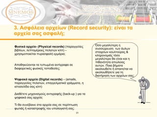 3.  Ασφάλεια αρχείων  (Record security) :  είναι τα αρχεία σας ασφαλή; Φυσικά αρχεία- ( Physical records)  ( παραγγελίες βιβλίων, λεπτομέρειες πελατών κλπ)  –  χρησιμοποιείται πυρασφαλή ερμάρια;   Αποθηκεύονται τα τυπωμένα αντίγραφα σε διαφορετικές φυσικές τοποθεσίες;   Ψηφιακά αρχεία ( Digital records )  – (emails,  παραγγελίες πελατών ,  επαγγελματικά γράμματα,   η ιστοσελίδα σας κλπ ) Διαθέτετε μηχανισμούς αντιγραφής ( back-up  ) για τα ψηφιακά σας αρχεία;   Τι θα συνέβαινε στα αρχεία σας σε περίπτωση φωτιάς ή καταστροφής του υπολογιστή σας; Όσο μεγαλύτερη η συσσώρευση  των άυλων  στοιχείων κουλτούρας & κληρονομιάς τόσο μεγαλύτερο θα είναι και η πιθανότητα απώλειας αυτών.   Ποια βήματα ακολουθείτε ή απαιτείται να ακολουθήσετε για τη διατήρηση των αρχείων σας; 