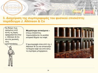 3.  Διαχείριση της συμπεριφοράς του φυσικού επισκέπτη :  παράδειγμα  J. Atkinson & Co  Ας δούμε πως ορισμένες από αυτές τις αρχές εφαρμόζονται στην  J. Atkinson & Co  και στις φυσικές τους εγκαταστάσεις :  Μεγαλύτερα αντικείμενα  –  στους επισκέπτες παρουσιάζονται τα μεγάλα ιστορικά δοχεία του καφέ . Η φωτογραφία είναι από την  J. Atkinson & Co  και απεικονίζει τα δοχεία καφέ και από κάτω τα συρτάρια μπαχαρικών. 