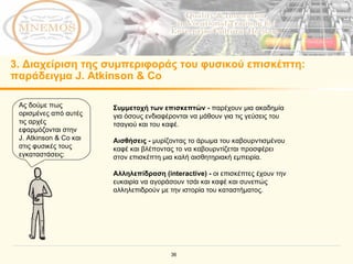 3 . Διαχείριση της συμπεριφοράς του φυσικού επισκέπτη :  παράδειγμα  J. Atkinson & Co   Ας δούμε πως ορισμένες από αυτές τις αρχές εφαρμόζονται στην  J. Atkinson & Co  και στις φυσικές τους εγκαταστάσεις :  Συμμετοχή των επισκεπτών   -   παρέχουν μια ακαδημία για όσους ενδιαφέρονται να μάθουν για τις γεύσεις του τσαγιού και του καφέ .  Αισθήσεις   -   μυρίζοντας το άρωμα του καβουρντισμένου καφέ και βλέποντας το να καβουρντίζεται προσφέρει στον επισκέπτη μια καλή αισθητηριακή εμπειρία .  Αλληλεπίδραση ( interactive)   -  οι επισκέπτες έχουν την ευκαιρία να αγοράσουν τσάι και καφέ και συνεπώς αλληλεπιδρούν με την ιστορία του καταστήματος.   