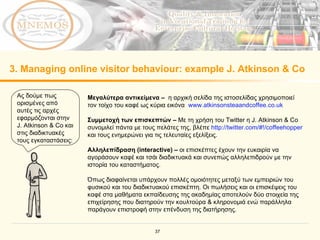 3. Managing online visitor behaviour: example J. Atkinson & Co  Ας δούμε πως ορισμένες από αυτές τις αρχές εφαρμόζονται στην  J. Atkinson & Co  και στις διαδικτυακές τους εγκαταστάσεις :  Μεγαλύτερα αντικείμενα  –  η αρχική σελίδα της ιστοσελίδας χρησιμοποιεί τον τοίχο του καφέ ως κύρια εικόνα  www.atkinsonsteaandcoffee.co.uk   Συμμετοχή των επισκεπτών   –   Με τη χρήση του  Twitter  η  J. Atkinson & Co  συνομιλεί πάντα με τους πελάτες της, βλέπε   http://twitter.com/#!/coffeehopper   και τους ενημερώνει για τις τελευταίες εξελίξεις.   Αλληλεπίδραση ( interactive)   –  οι επισκέπτες έχουν την ευκαιρία να αγοράσουν καφέ και τσάι διαδικτυακά και συνεπώς αλληλεπιδρούν με την ιστορία του καταστήματος .  Όπως διαφαίνεται υπάρχουν πολλές ομοιότητες μεταξύ των εμπειριών του φυσικού και του διαδικτυακού επισκέπτη. Οι πωλήσεις και οι επισκέψεις του καφέ στα μαθήματα εκπαίδευσης της ακαδημίας αποτελούν δύο στοιχεία της επιχείρησης που διατηρούν την κουλτούρα & κληρονομιά ενώ παράλληλα παράγουν επιστροφή στην επένδυση της διατήρησης.   