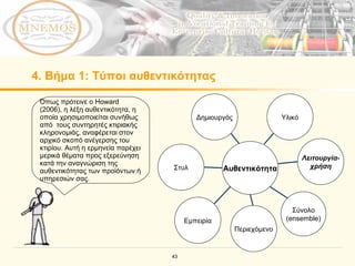 4.  Βήμα  1:  Τύποι αυθεντικότητας Όπως πρότεινε ο  Howard (2006),  η λέξη αυθεντικότητα, η οποία χρησιμοποιείται συνήθως από  τους συντηρητές κτιριακής κληρονομιάς, αναφέρεται στον αρχικό σκοπό ανέγερσης του κτιρίου .  Αυτή η ερμηνεία παρέχει μερικά θέματα προς εξερεύνηση κατά την αναγνώριση της αυθεντικότητας των προϊόντων ή υπηρεσιών σας.   Δημιουργός Εμπειρία Σύνολο (ensemble) Λειτουργία- χρήση Υλικό Περιεχόμενο Στυλ Αυθεντικότητα 