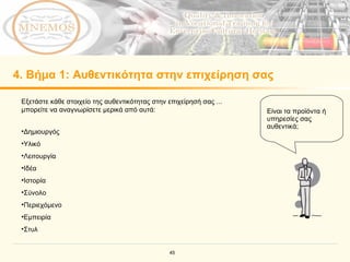 4.  Βήμα  1:  Αυθεντικότητα στην επιχείρηση σας Εξετάστε κάθε στοιχείο της αυθεντικότητας στην επιχείρησή σας ... μπορείτε να αναγνωρίσετε μερικά από αυτά: Δημιουργός Υλικό Λειτουργία Ιδέα Ιστορία Σύνολο Περιεχόμενο Εμπειρία Στυλ Είναι τα προϊόντα ή υπηρεσίες σας αυθεντικά; 