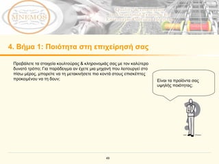 4.  Βήμα  1:  Ποιότητα στη επιχείρησή σας Προβάλετε τα στοιχεία κουλτούρας & κληρονομιάς σας με τον καλύτερο δυνατό τρόπο; Για παράδειγμα αν έχετε μια μηχανή που λειτουργεί στο πίσω μέρος, μπορείτε να τη μετακινήσετε πιο κοντά στους επισκέπτες προκειμένου να τη δουν; Είναι τα προϊόντα σας υψηλής ποιότητας; 