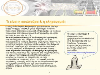 Τι είναι η κουλτούρα & η κληρονομιά;   Ο ορισμός «κουλτούρα & κληρονομιά» που χρησιμοποιείται στο  MNEMOS  είναι διαφορετικός από της Σύμβασης Παγκόσμιας Κληρονομιάς της  UNESCO , βλέπε τον ορισμό στην ιστοσελίδα: http://whc.unesco.org/en/conventiontext   Ο όρος «κουλτούρα & κληρονομιά» χρησιμοποιείται από την ομάδα του έργου  MNEMOS  για να περιγράψει  τα «απτά περιουσιακά στοιχεία κουλτούρας & κληρονομιάς» και τα «άυλα περιουσιακά στοιχεία κουλτούρας & κληρονομιάς», τα οποία μπορούν να οριστούν ως εξής: Απτά περιουσιακά στοιχεία κουλτούρας & κληρονομιάς  είναι τα πράγματα που μπορείτε να αγγίξετε - σε αυτά περιλαμβάνονται τα κτίρια, εργαλεία, μηχανήματα, προϊόντα, τα έργα της μνημειακής γλυπτικής και ζωγραφικής που έχουν μια εξαιρετική παγκόσμια αξία στον οργανισμό από εμπορική, ιστορική, αισθητική, καλλιτεχνική ή επιστημονική άποψη . Άυλα περιουσιακά στοιχεία κουλτούρας & κληρονομιάς  είναι τα κοινωνικά έθιμα που τηρούνται από τους ανθρώπους και μοιράζονται προφορικά (ιδιοκτήτες επιχείρησης, εργαζόμενοι, πελάτες και προμηθευτές κ.α.) και περιλαμβάνουν: υπηρεσίες, τέχνες, προφορικές ιστορίες, παραδόσεις, συνταγές, παλιά σχέδια και αναγνωρίζονται για την εξαιρετική συνολική τους αξία στον οργανισμό από εμπορική, ιστορική, αισθητική, καλλιτεχνική ή επιστημονική άποψη.  