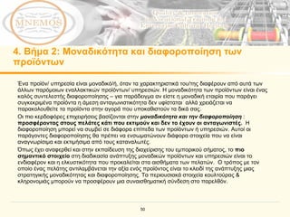 4.  Βήμα  2:  Μοναδικότητα και διαφοροποίηση των προϊόντων Ένα προϊόν/ υπηρεσία είναι μοναδικό/ή, όταν τα χαρακτηριστικά του/της διαφέρουν από αυτά των άλλων παρόμοιων εναλλακτικών προϊόντων/ υπηρεσιών. Η μοναδικότητα των προϊόντων είναι ένας καλός συντελεστής διαφοροποίησης – για παράδειγμα αν είστε η μοναδική εταιρία που παράγει συγκεκριμένα προϊόντα η άμεση ανταγωνιστικότητα δεν υφίσταται  αλλά χρειάζεται να παρακολουθείτε τα προϊόντα στην αγορά που υποκαθιστούν τα δικά σας. Οι πιο κερδοφόρες επιχειρήσεις βασίζονται στην   μοναδικότητα και την διαφοροποίηση  :  προσφέροντας στους πελάτες κάτι που εκτιμούν και δεν το έχουν οι ανταγωνιστές .  Η διαφοροποίηση μπορεί να συμβεί σε διάφορα επίπεδα των προϊόντων ή υπηρεσιών. Αυτοί οι παράγοντες διαφοροποίησης θα πρέπει να ενσωματώνουν διάφορα στοιχεία που να είναι αναγνωρίσιμα και εκτιμήσιμα από τους καταναλωτές. Όπως έχει αναφερθεί και στην εκπαίδευση της διαχείρισης του εμπορικού σήματος, το  πιο σημαντικό στοιχείο  στη διαδικασία ανάπτυξης μοναδικών προϊόντων και υπηρεσιών είναι το ενδιαφέρον και η ελκυστικότητα που προκαλείται στα αισθήματα των πελατών.  Ο τρόπος με τον οποίο ένας πελάτης αντιλαμβάνεται την αξία ενός προϊόντος είναι το κλειδί της ανάπτυξης μιας στρατηγικής μοναδικότητας και διαφοροποίησης.   Τα περιουσιακά στοιχεία κουλτούρας & κληρονομιάς μπορούν να προσφέρουν μια συναισθηματική σύνδεση στο παρελθόν. 