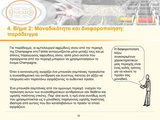 4.  Βήμα  2:  Μοναδικότητα και διαφοροποίηση :  παράδειγμα Για παράδειγμα, οι αμπελουργοί αφρώδους οίνου από την περιοχή της Champagne στη Γαλλία ανταγωνίζονται μόνο μεταξύ τους και με άλλους παραγωγούς αφρώδους οίνου, αλλά μόνο εκείνοι που προέρχονται από την περιοχή μπορούν να χρησιμοποιήσουν το όνομα Champagne. Όταν ο καταναλωτής αγοράζει ένα μπουκάλι σαμπάνιας προκαλείται η συναισθηματική του αντίδραση και συνεπώς πιστεύει ότι αξίζει να πληρώσει κάτι παραπάνω αγοράζοντας το αυθεντικό προϊόν. Ένα μπουκάλι σαμπάνιας από την ομώνυμη περιοχή  ενισχύει την πρόκληση αυτών των συναισθηματικών αντιδράσεων εάν διαθέτει και υψηλής ποιότητας ετικέτες.   Παρ’ όλα αυτά, η τιμή είναι συνήθως αυτή που χρησιμοποιείται ως ο μοναδικός παράγοντας υψηλής ποιότητας ιδιαίτερα από αυτούς που δεν καταλαβαίνουν το προϊόν το οποίο αγοράζουν.   Η διαφοροποίηση λόγω συγκεκριμένων χαρακτηριστικών μιας περιοχής είναι ένας καλός τρόπος για να κάνετε το προϊόν σας μοναδικό. 