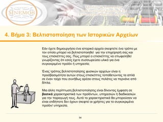 4.  Βήμα  3:  Βελτιστοποίηση των Ιστορικών Αρχείων Εάν έχετε δημιουργήσει ένα ιστορικό αρχείο σκεφτείτε ένα τρόπο με τον οποίο μπορεί να βελτιστοποιηθεί  για την επιχείρησή σας και τους επισκέπτες σας. Πώς μπορεί ο επισκέπτης να επωφεληθεί γνωρίζοντας ότι εσείς έχετε συσσωρεύσει υλικό για ένα συγκεκριμένο προϊόν ή υπηρεσία; Ένας τρόπος βελτιστοποίησης φυσικών αρχείων είναι η προσβασιμότητα αυτών στους επισκέπτες τοποθετώντας τα απλά σε έναν τοίχο που συνήθως αρέσει στους πελάτες να περνάνε από δίπλα. Μια άλλη περίπτωση βελτιστοποίησης είναι δίνοντας έμφαση σε  βασικά  χαρακτηριστικά των προϊόντων, υπηρεσιών ή διαδικασιών για την παραγωγή τους. Αυτά τα χαρακτηριστικά θα μπορούσαν να είναι οτιδήποτε δεν έχουν σκεφτεί οι χρήστες για το συγκεκριμένο προϊόν/ υπηρεσία. 
