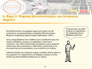 4.  Βήμα 3: Ψηφιακή βελτιστοποίηση των Ιστορικών Αρχείων Εάν βελτιστοποιείτε ένα ψηφιακό αρχείο μια τεχνική που θα μπορούσατε να χρησιμοποιήσετε ονομάζεται Βελτιστοποίηση Μηχανών Αναζήτησης (Search Engine Optimization -SEO). Αυτή η αρχή βασίζεται στην υπόθεση ότι αν τα δεδομένα σας είναι εύκολο να βρεθούν μπορούν να ωφεληθούν επίσης και οι επισκέπτες  σας.   Όσοι περισσότεροι σας βρίσκουν μέσω μηχανών αναζήτησης τόσο μεγαλύτερες οι πιθανότητες να βελτιώσετε την επωνυμία σας και να μετατρέψετε τους επισκέπτες σε πελάτες. Η βελτιστοποίηση των ιστορικών αρχείων συνήθως απαιτεί χρόνο κι ίσως χρειαστεί να πειραματιστείτε με διάφορες τεχνικές το οποίο απαιτεί μια μακροπρόθεσμη δέσμευση των πόρων. Οι δυνατότητες της  SEO  μπορούν να ωφελήσουν την επιχείρηση σας με διάφορους τρόπους .  