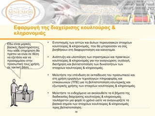 Εφαρμογή της διαχείρισης κουλτούρας & κληρονομιάς Εδώ είναι μερικές βασικές δραστηριότητες που κάθε επιχείρηση θα πρέπει να είναι σε θέση να εξετάσει και να προσαρμόσει στην προσωπική τους χρήση, σε τακτική βάση … Εντοπισμός των απτών και άυλων περιουσιακών στοιχείων κουλτούρας & κληρονομιάς, που θα μπορούσαν να σας βοηθήσουν στη διαφοροποίηση και καινοτομία. Ανάπτυξη και υλοποίηση των στρατηγικών και πρακτικών  κουλτούρας & κληρονομιάς για την αναγνώριση, συλλογή, διατήρηση και βελτιστοποίηση των δυνατοτήτων των στοιχείων κουλτούρας & κληρονομιάς. Μελετήστε την επένδυση σε εκπαίδευση του προσωπικού και στη χρήση εργαλείων τεχνολογιών πληροφορίας και επικοινωνιών (ΤΠΕ) για τη βελτιστοποίηση εσωτερικής και εξωτερικής χρήσης των στοιχείων κουλτούρας & κληρονομιάς.  Μελετήστε το ενδεχόμενο να ακολουθείτε τα 4 βήματα της διαδικασίας διαχείρισης κουλτούρας & κληρονομιάς τουλάχιστον μια φορά το χρόνο ώστε να αναγνωρίζετε τα βασικά σημεία των στοιχείων κουλτούρας & κληρονομιάς προς βελτιστοποίηση. 